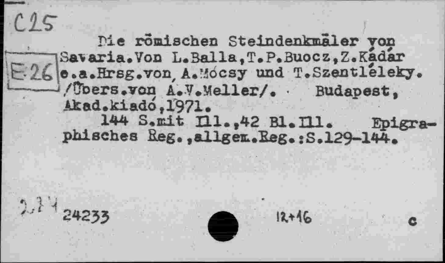 ﻿CIS'
Me römischen SteindenkwÄler von
ГЗТ nSa*aria»Von L.Balla,T.P.Buocz,Z.Kadar EE-2X e.a.Hrsg.vonz A.’iöcsy und T.Szentléleky. ‘-----‘/Übers»von A.V.Meller/. • Budapest,
Akad.kiadö,1971.
144 S.mit Hl.,42 В1.П1. Epigra-phischea Reg. »allgeit.Reg. sS.129-144.
24233
